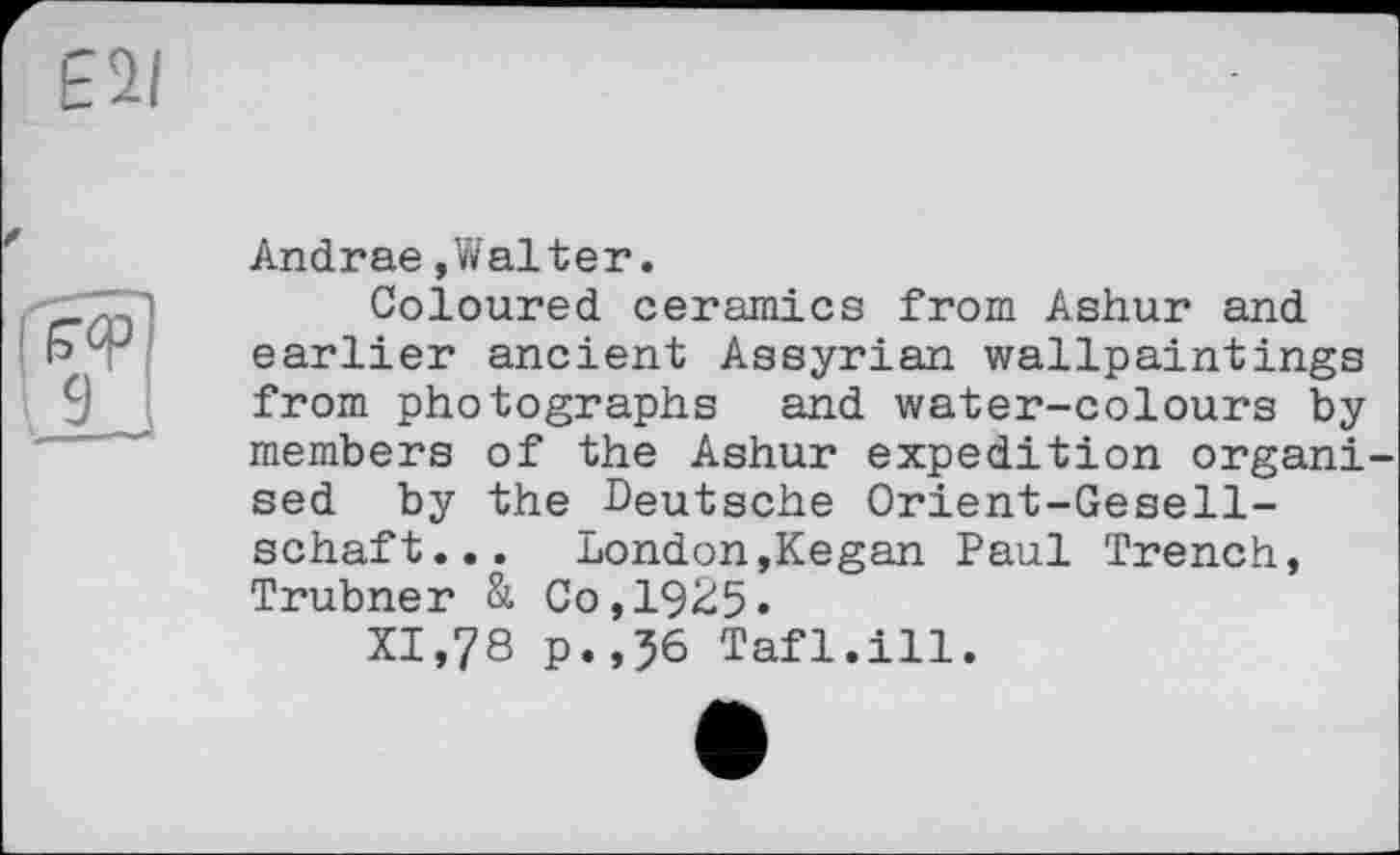 ﻿Andrae »Walter.
Coloured ceramics from Ashur and earlier ancient Assyrian wallpaintings from photographs and water-colours by members of the Ashur expedition organ! sed by the Deutsche Orient-Gesellschaft... London,Kegan Paul Trench, Trubner & Co,1925«
XI,78 p.,56 Tafl.ill.